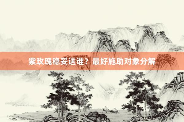 紫玫瑰稳妥送谁？最好施助对象分解