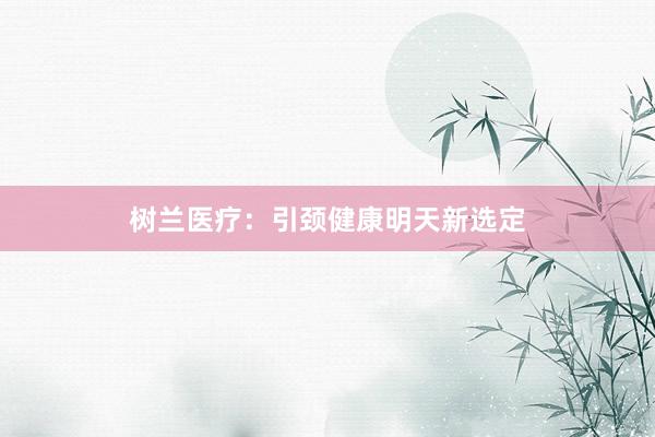 树兰医疗:引颈健康明天新选定