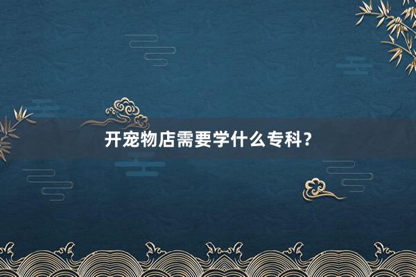 开宠物店需要学什么专科？