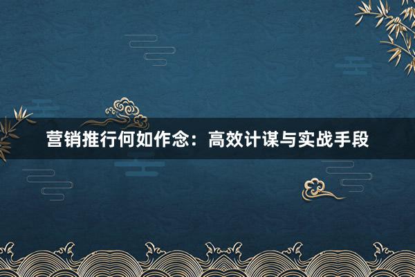 营销推行何如作念：高效计谋与实战手段